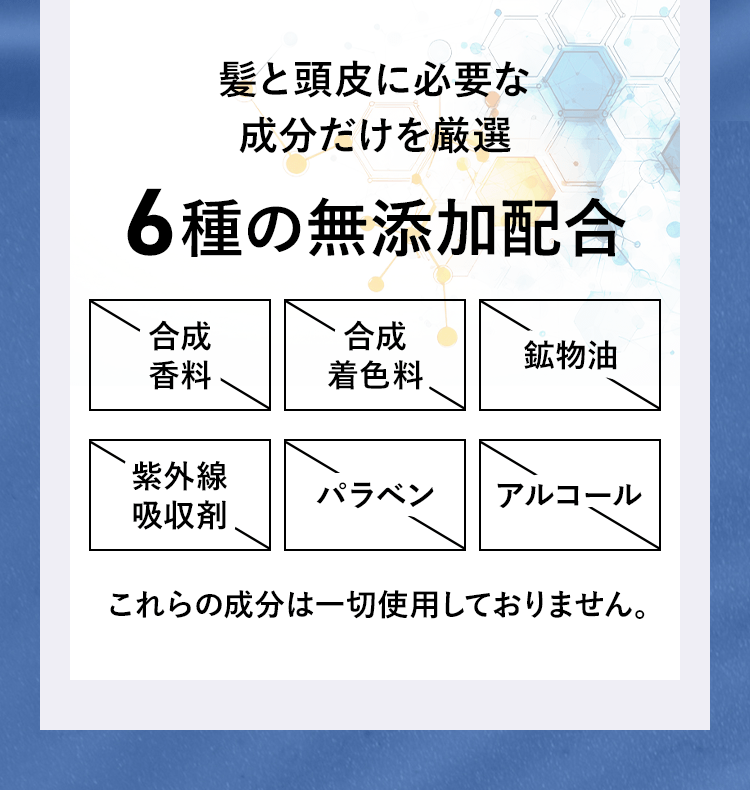 髪と頭皮に必要な成分だけを厳選。６種の無添加配合